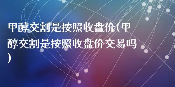 甲醇交割是按照收盘价(甲醇交割是按照收盘价交易吗)_https://www.baiyinzbj.com_国际期货直播间_第1张