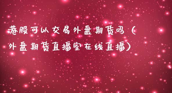 港股可以交易外盘期货吗（外盘期货直播室在线直播）_https://www.baiyinzbj.com_期货直播间_第1张