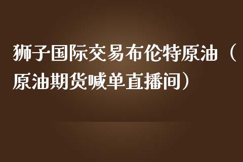 狮子国际交易布伦特原油（原油期货喊单直播间）_https://www.baiyinzbj.com_原油期货直播室_第1张