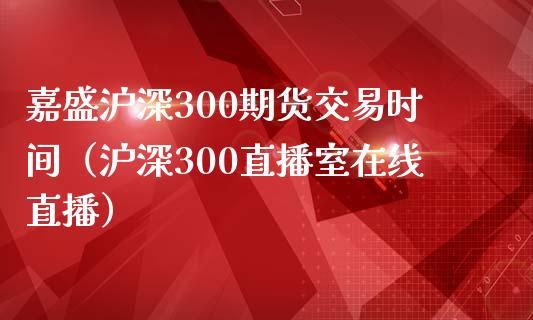 嘉盛沪深300期货交易时间（沪深300直播室在线直播）_https://www.baiyinzbj.com_白银期货直播室_第1张