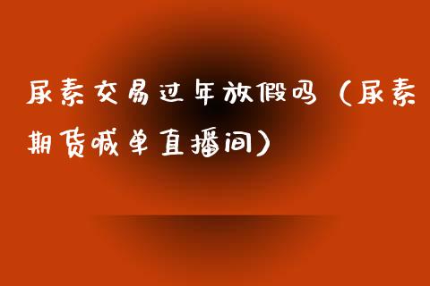 尿素交易过年放假吗（尿素期货喊单直播间）_https://www.baiyinzbj.com_国际期货直播间_第1张