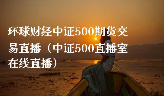 环球财经中证500期货交易直播（中证500直播室在线直播）_https://www.baiyinzbj.com_恒生指数直播间_第1张